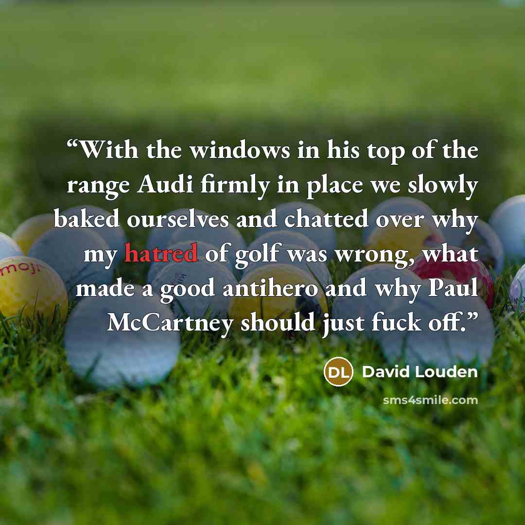 “With the windows in his top of the range Audi firmly in place we slowly baked ourselves and chatted over why my hatred of golf was wrong, what made a good antihero and why Paul McCartney should just fuck off.” quote by David Louden