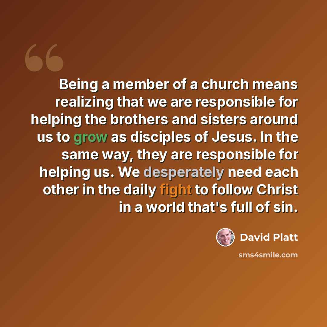 “Being a member of a church means realizing that we are responsible for helping the brothers and sisters around us to grow as disciples of Jesus. In the same way, they are responsible for helping us. We desperately need each other in the daily fight to follow Christ in a world that's full of sin.” quote by David Platt