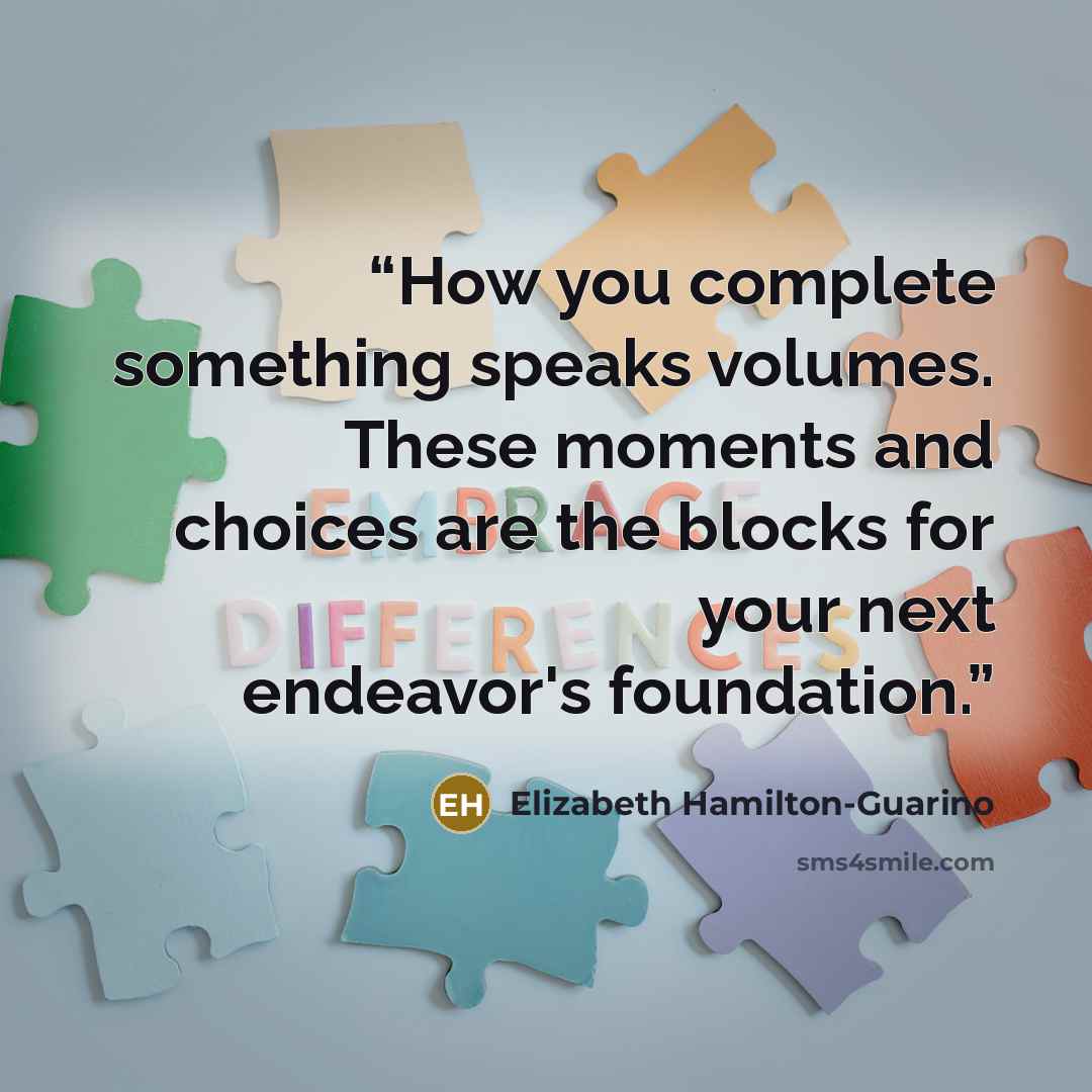 “How you complete something speaks volumes. These moments and choices are the blocks for your next endeavor's foundation.” quote by Elizabeth Hamilton-Guarino