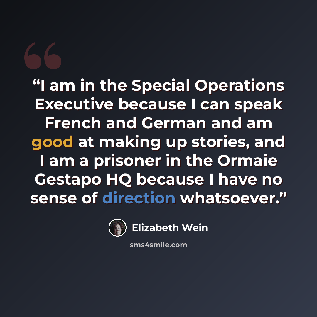 “I am in the Special Operations Executive because I can speak French and German and am good at making up stories, and I am a prisoner in the Ormaie Gestapo HQ because I have no sense of direction whatsoever.” quote by Elizabeth Wein