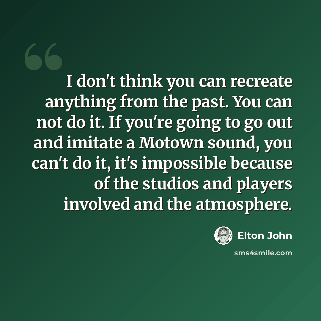 “I don't think you can recreate anything from the past. You can not do it. If you're going to go out and imitate a Motown sound, you can't do it, it's impossible because of the studios and players involved and the atmosphere.” quote by Elton John