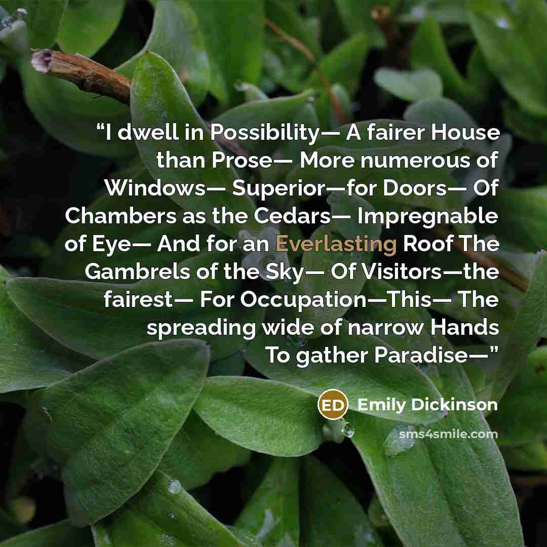 “I dwell in Possibility— A fairer House than Prose— More numerous of Windows— Superior—for Doors— Of Chambers as the Cedars— Impregnable of Eye— And for an Everlasting Roof The Gambrels of the Sky— Of Visitors—the fairest— For Occupation—This— The spreading wide of narrow Hands To gather Paradise—” quote by Emily Dickinson