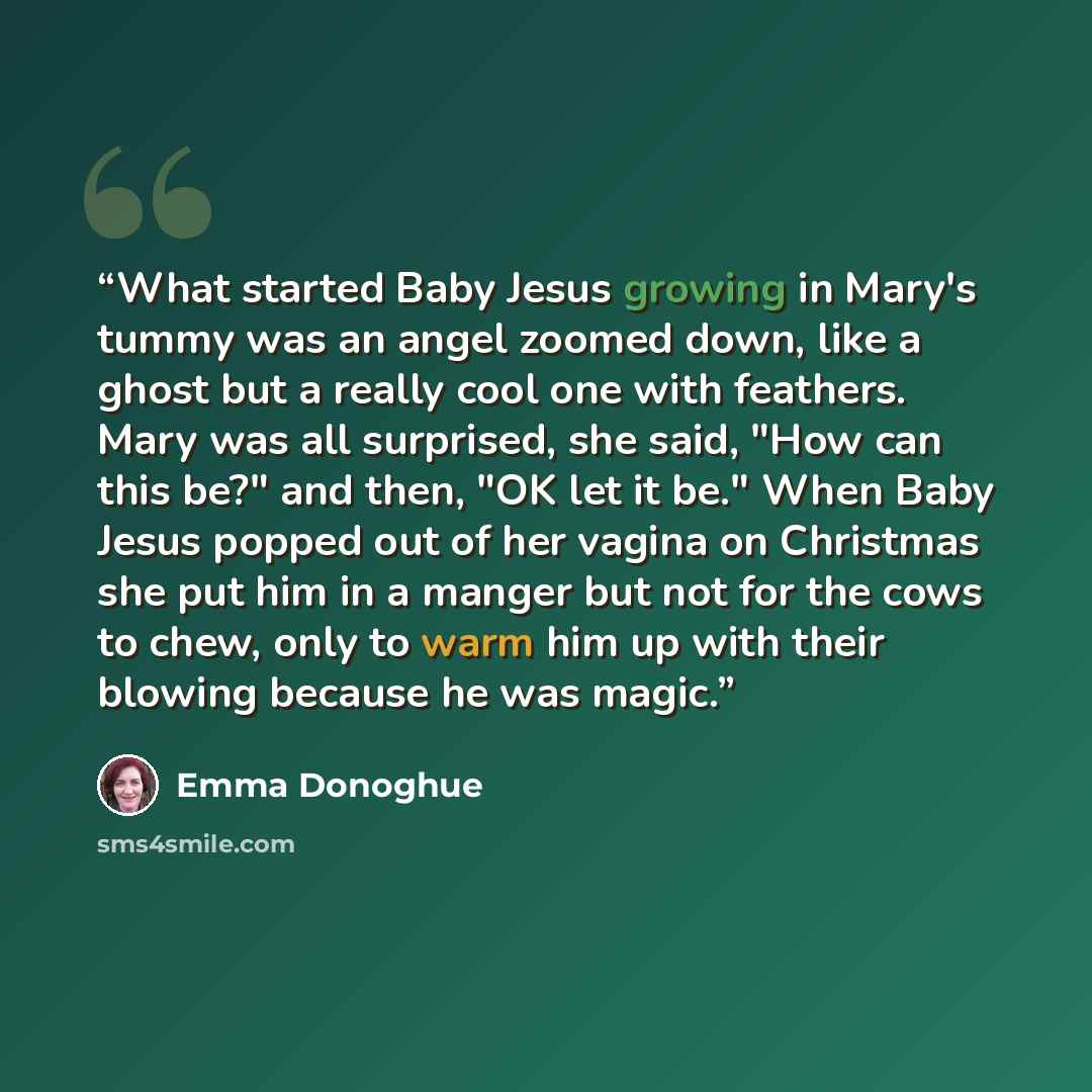 “What started Baby Jesus growing in Mary's tummy was an angel zoomed down, like a ghost but a really cool one with feathers. Mary was all surprised, she said, "How can this be?" and then, "OK let it be." When Baby Jesus popped out of her vagina on Christmas she put him in a manger but not for the…” quote by Emma Donoghue