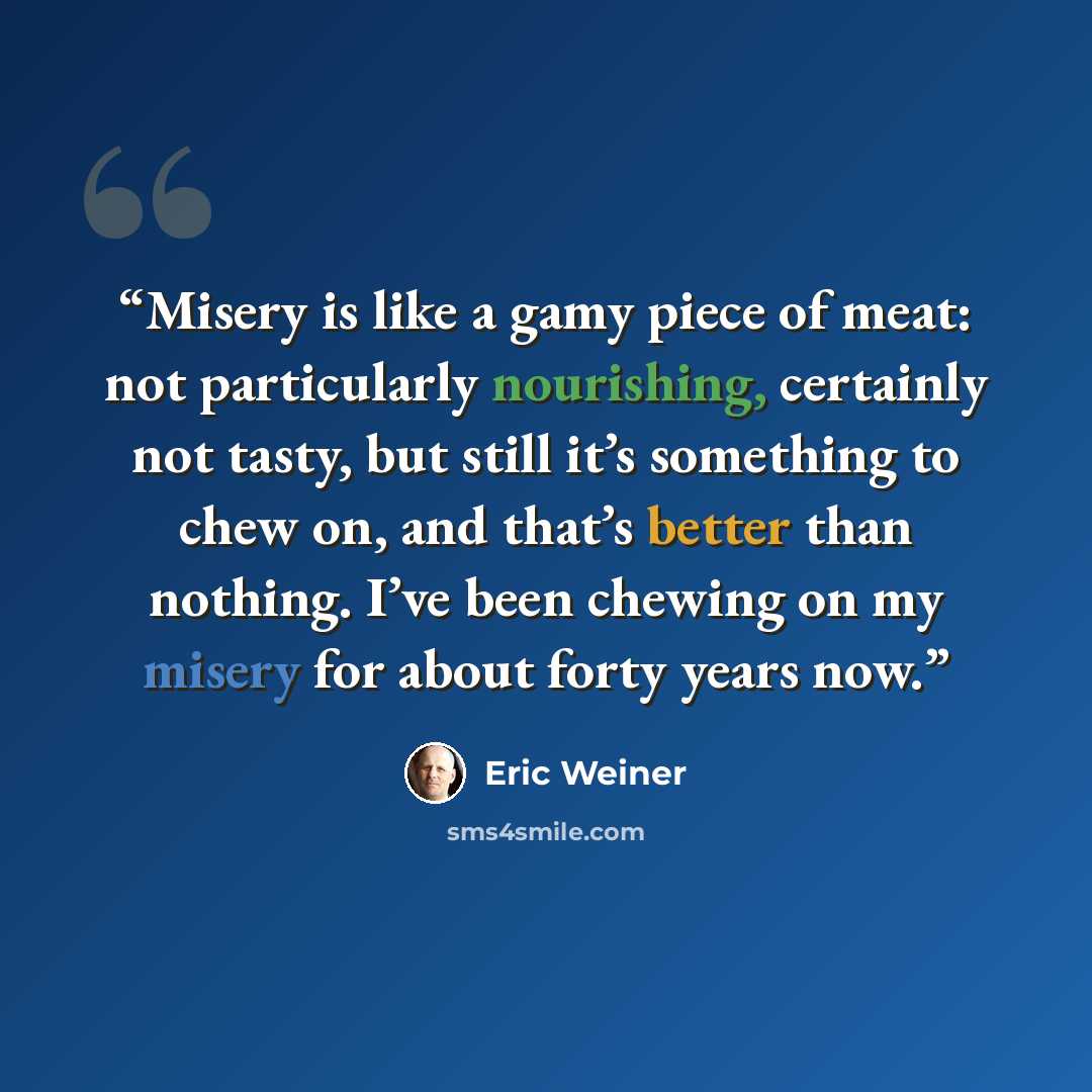 “Misery is like a gamy piece of meat: not particularly nourishing, certainly not tasty, but still it’s something to chew on, and that’s better than nothing. I’ve been chewing on my misery for about forty years now.” quote by Eric Weiner