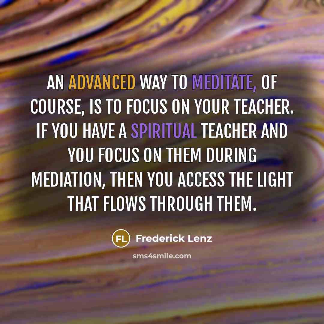 “An advanced way to meditate, of course, is to focus on your teacher. If you have a spiritual teacher and you focus on them during mediation, then you access the light that flows through them.” quote by Frederick Lenz