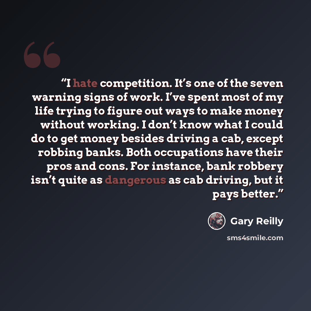 “I hate competition. It’s one of the seven warning signs of work. I’ve spent most of my life trying to figure out ways to make money without working. I don’t know what I could do to get money besides driving a cab, except robbing banks. Both occupations have their pros and cons. For instance, bank…” quote by Gary Reilly