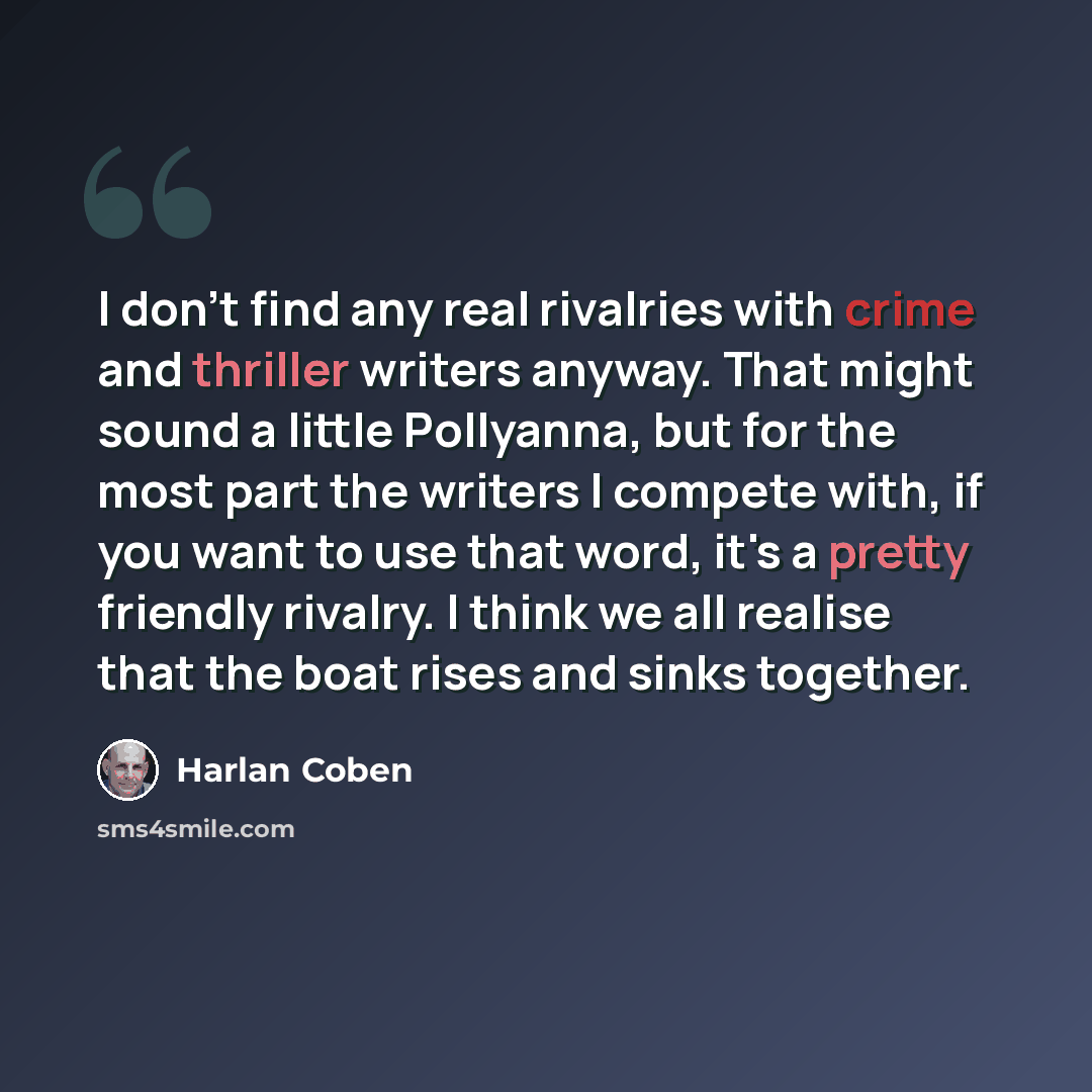 “I don't find any real rivalries with crime and thriller writers anyway. That might sound a little Pollyanna, but for the most part the writers I compete with, if you want to use that word, it's a pretty friendly rivalry. I think we all realise that the boat rises and sinks together.” quote by Harlan Coben