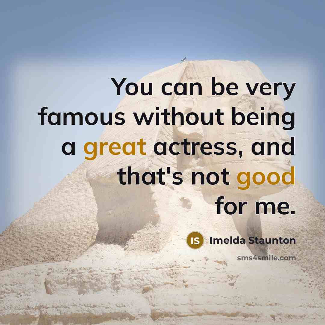 “You can be very famous without being a great actress, and that's not good for me.” quote by Imelda Staunton