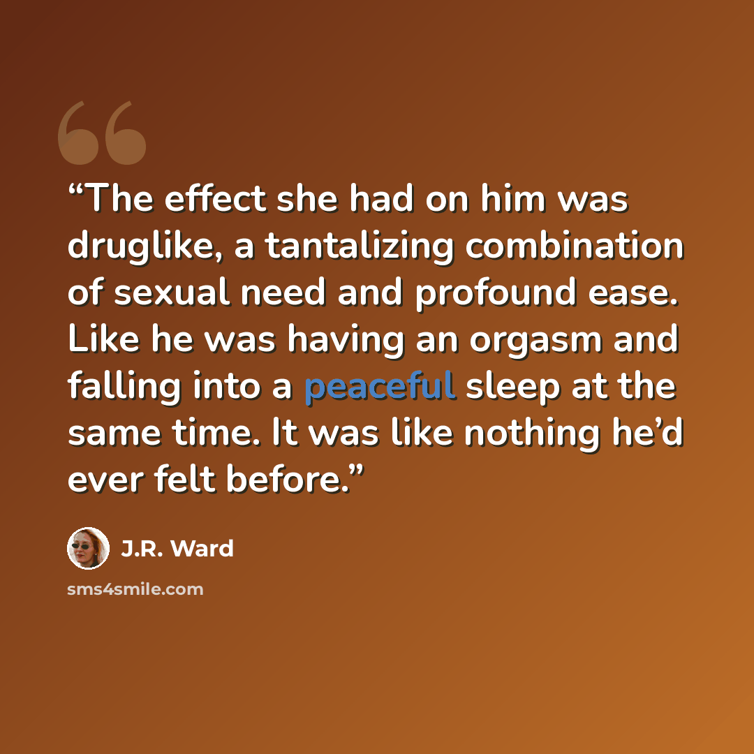 “The effect she had on him was druglike, a tantalizing combination of sexual need and profound ease. Like he was having an orgasm and falling into a peaceful sleep at the same time. It was like nothing he’d ever felt before.” quote by J.R. Ward
