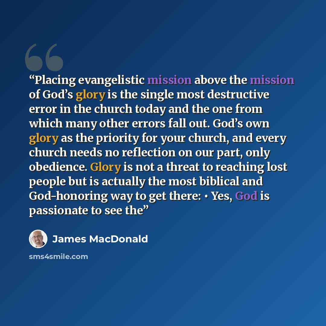 “Placing evangelistic mission above the mission of God’s glory is the single most destructive error in the church today and the one from which many other errors fall out. God’s own glory as the priority for your church, and every church needs no reflection on our part, only obedience. Glory is not…” quote by James MacDonald