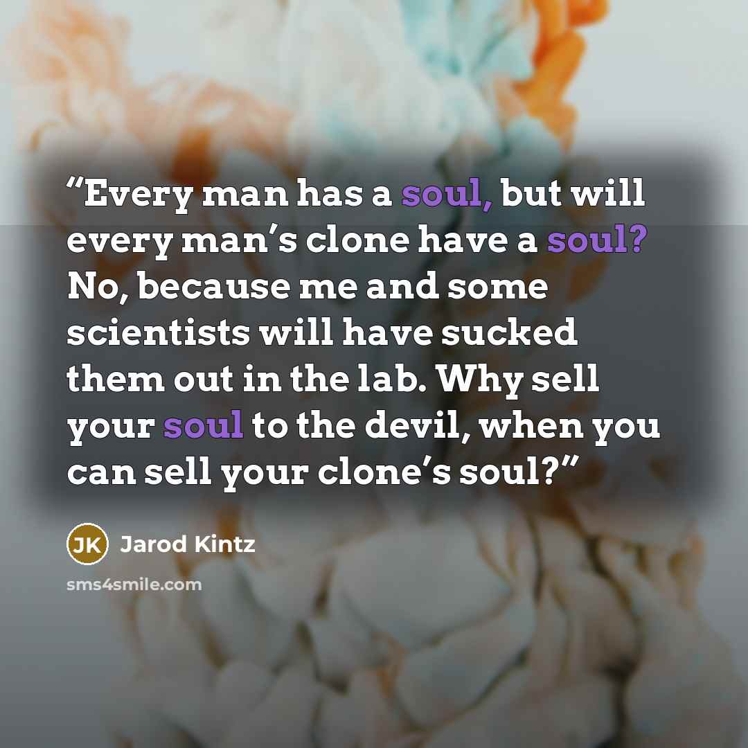 “Every man has a soul, but will every man’s clone have a soul? No, because me and some scientists will have sucked them out in the lab. Why sell your soul to the devil, when you can sell your clone’s soul?” quote by Jarod Kintz