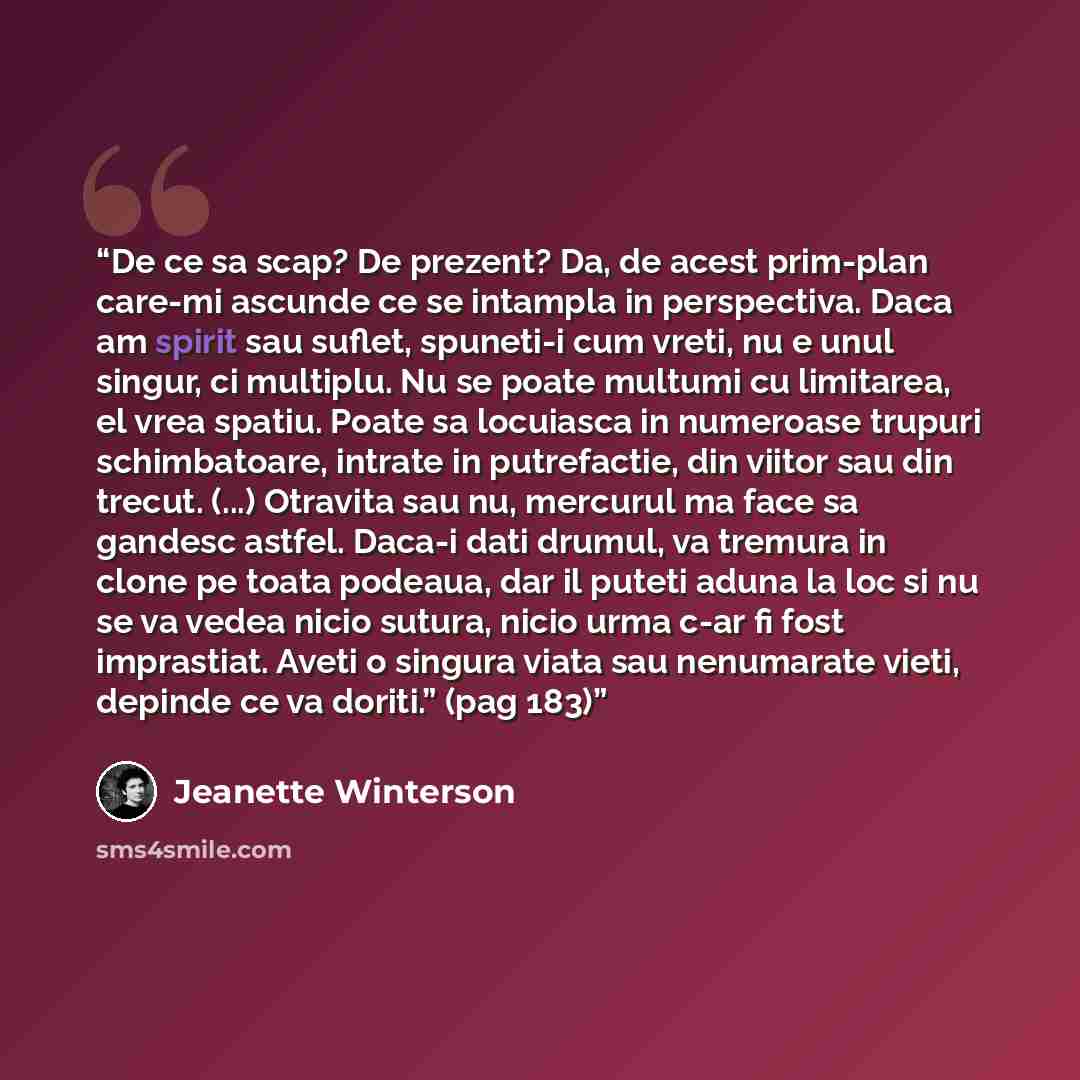 “De ce sa scap? De prezent? Da, de acest prim-plan care-mi ascunde ce se intampla in perspectiva. Daca am spirit sau suflet, spuneti-i cum vreti, nu e unul singur, ci multiplu. Nu se poate multumi cu limitarea, el vrea spatiu. Poate sa locuiasca in numeroase trupuri schimbatoare, intrate in…” quote by Jeanette Winterson