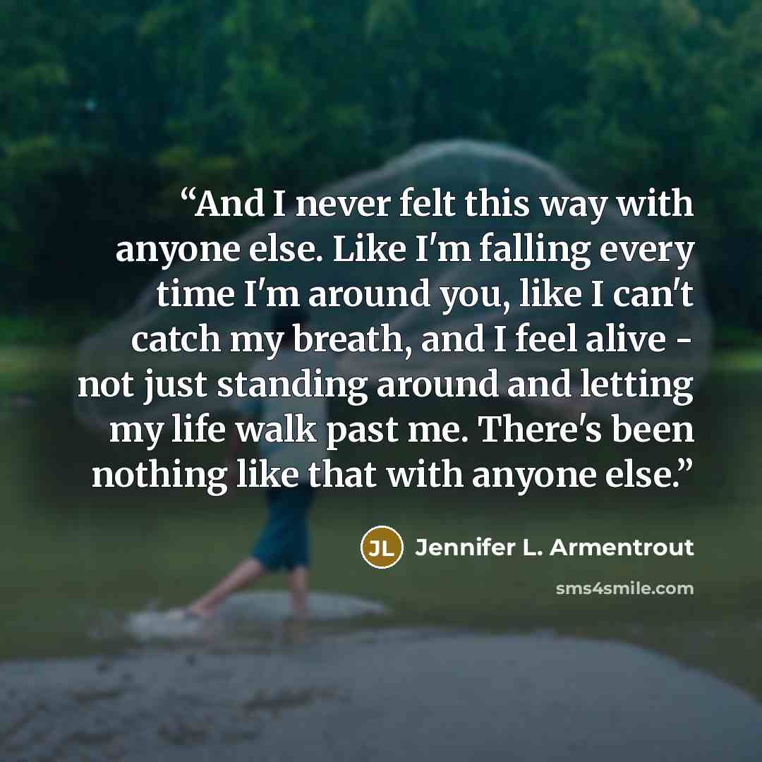 “And I never felt this way with anyone else. Like I'm falling every time I'm around you, like I can't catch my breath, and I feel alive - not just standing around and letting my life walk past me. There's been nothing like that with anyone else.” quote by Jennifer L. Armentrout