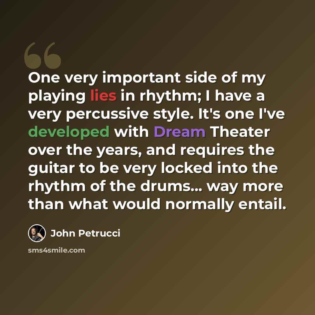 “One very important side of my playing lies in rhythm; I have a very percussive style. It's one I've developed with Dream Theater over the years, and requires the guitar to be very locked into the rhythm of the drums... way more than what would normally entail.” quote by John Petrucci