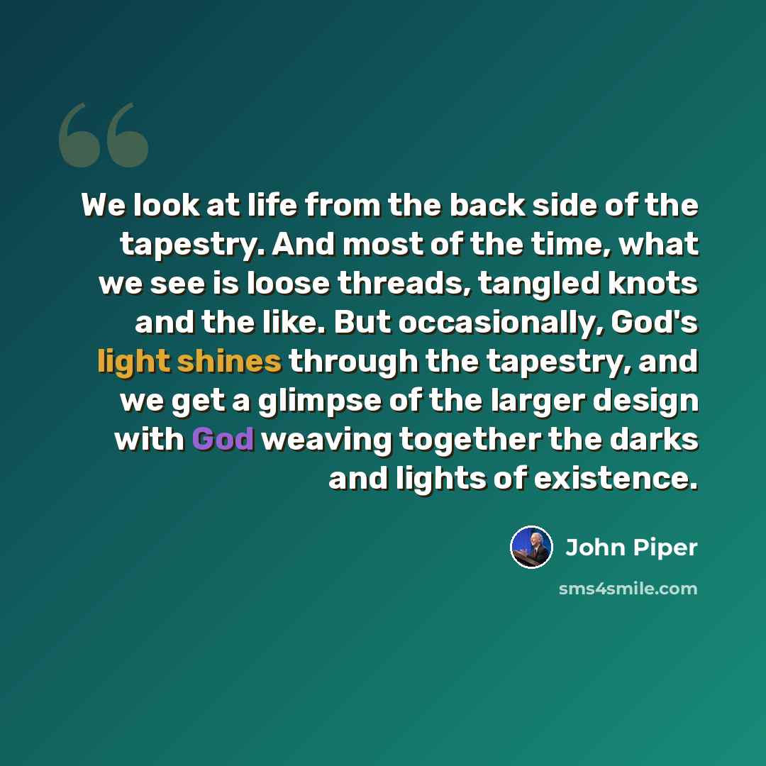 “We look at life from the back side of the tapestry. And most of the time, what we see is loose threads, tangled knots and the like. But occasionally, God's light shines through the tapestry, and we get a glimpse of the larger design with God weaving together the darks and lights of existence.” quote by John Piper