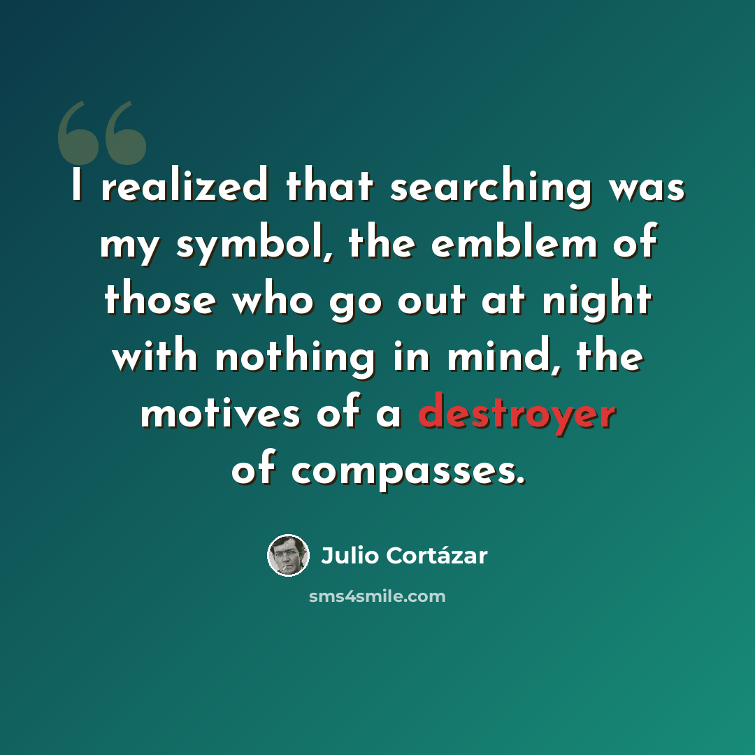 “I realized that searching was my symbol, the emblem of those who go out at night with nothing in mind, the motives of a destroyer of compasses.” quote by Julio Cortazar