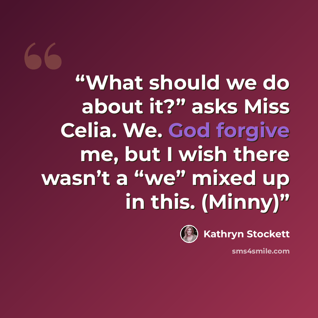 “What should we do about it?” asks Miss Celia. We. God forgive me, but I wish there wasn’t a “we” mixed up in this. (Minny)” quote by Kathryn Stockett