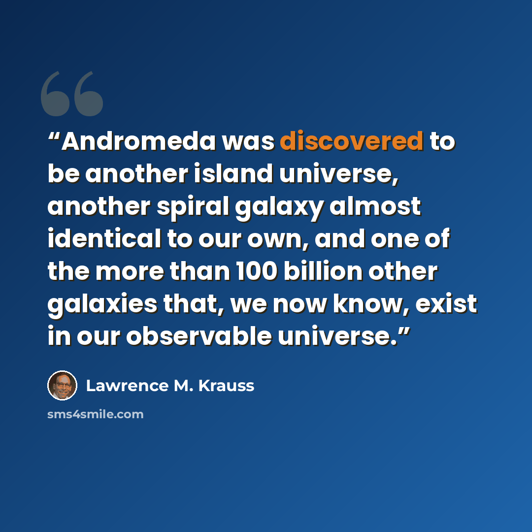 “Andromeda was discovered to be another island universe, another spiral galaxy almost identical to our own, and one of the more than 100 billion other galaxies that, we now know, exist in our observable universe.” quote by Lawrence M. Krauss