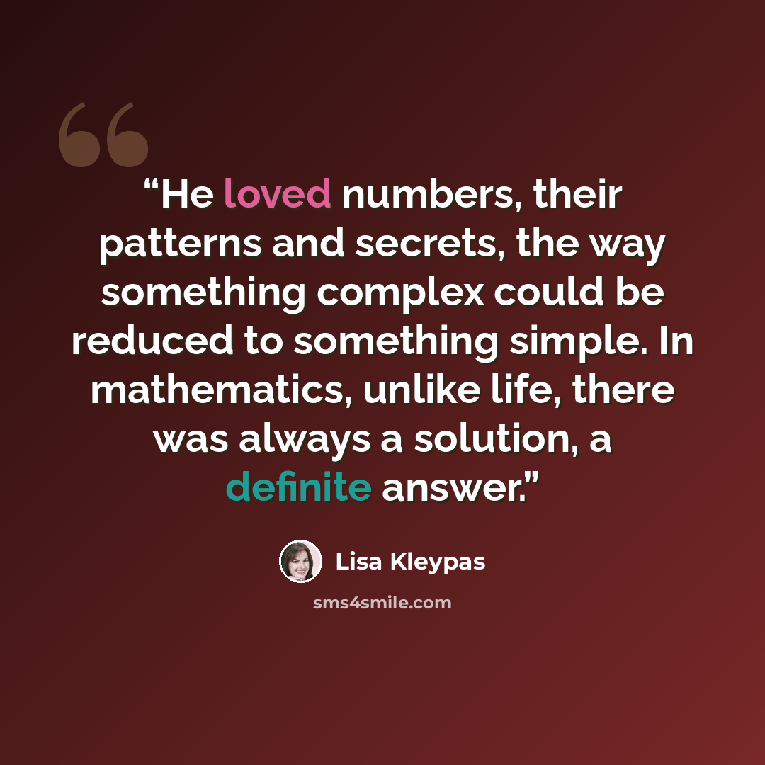 “He loved numbers, their patterns and secrets, the way something complex could be reduced to something simple. In mathematics, unlike life, there was always a solution, a definite answer.” quote by Lisa Kleypas