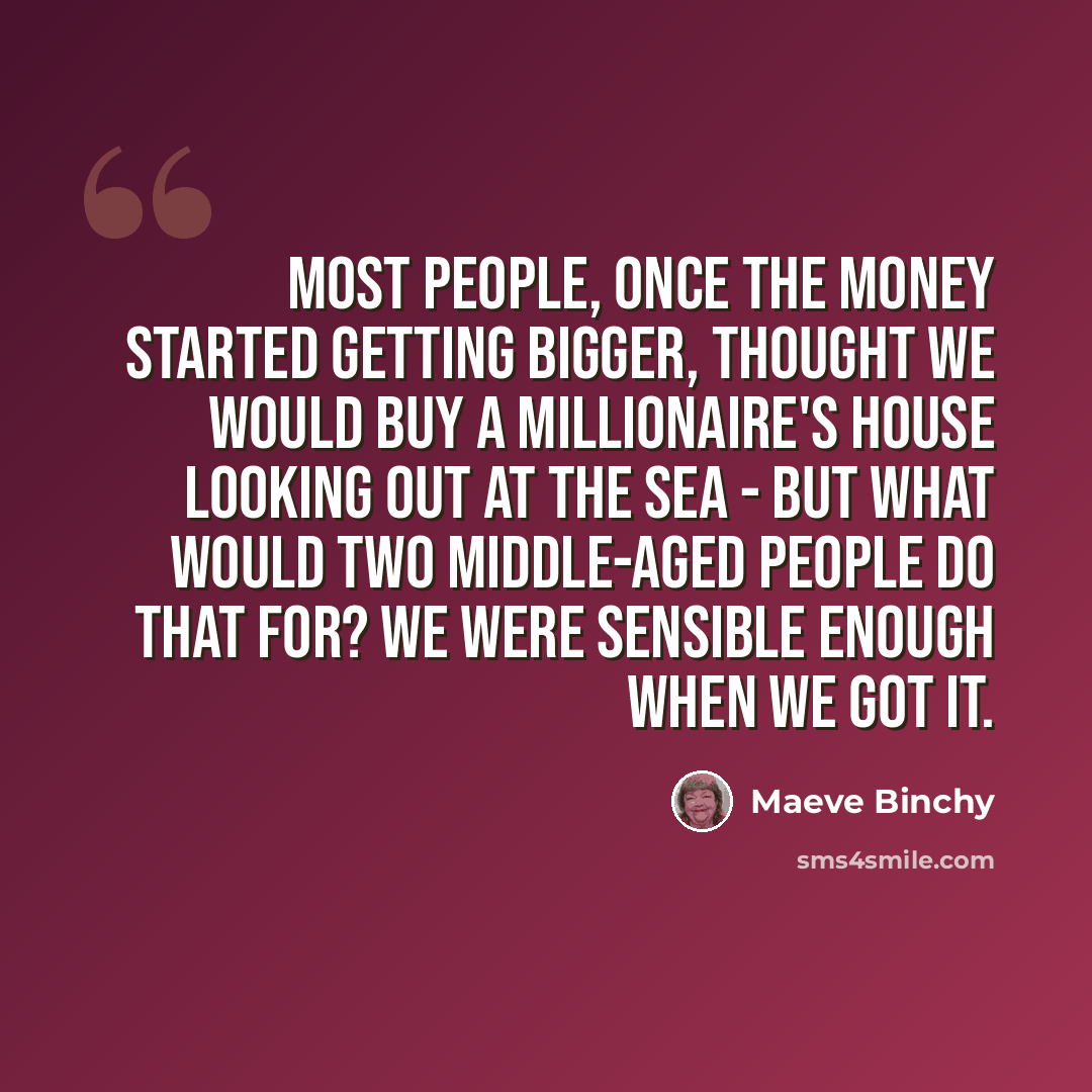 “Most people, once the money started getting bigger, thought we would buy a millionaire's house looking out at the sea - but what would two middle-aged people do that for? We were sensible enough when we got it.” quote by Maeve Binchy