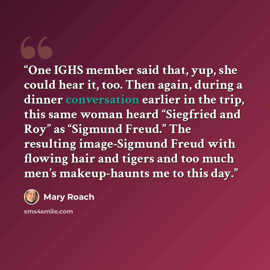 “One IGHS member said that, yup, she could hear it, too. Then again, during a dinner conversation earlier in the trip, this same woman heard “Siegfried and Roy” as “Sigmund Freud.” The resulting image-Sigmund Freud with flowing hair and tigers and too much men’s makeup-haunts me to this day.” quote by Mary Roach