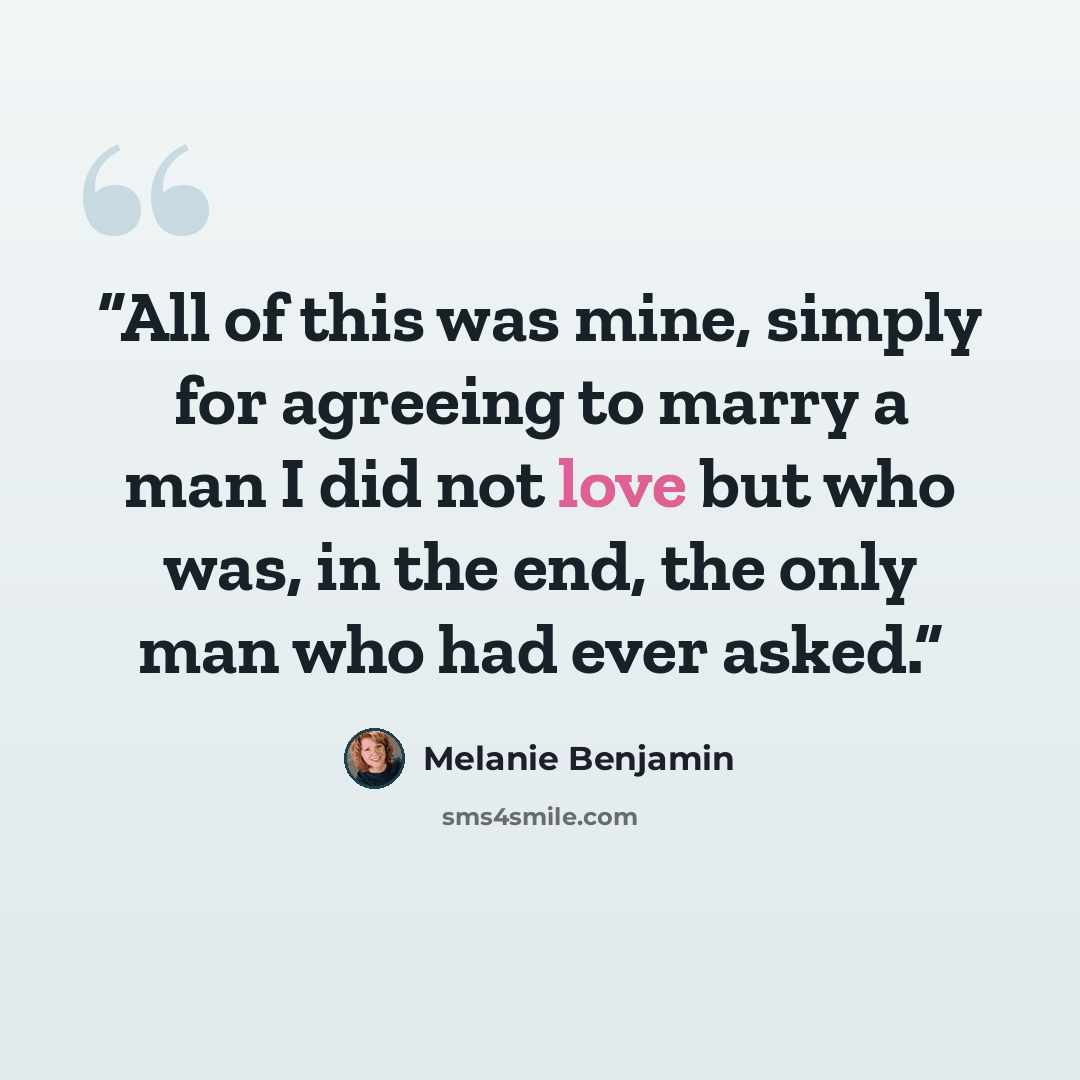 “All of this was mine, simply for agreeing to marry a man I did not love but who was, in the end, the only man who had ever asked.” quote by Melanie Benjamin
