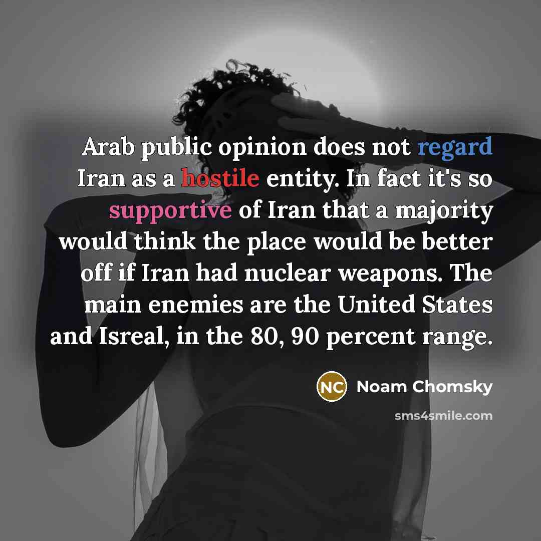 “Arab public opinion does not regard Iran as a hostile entity. In fact it's so supportive of Iran that a majority would think the place would be better off if Iran had nuclear weapons. The main enemies are the United States and Isreal, in the 80, 90 percent range.” quote by Noam Chomsky