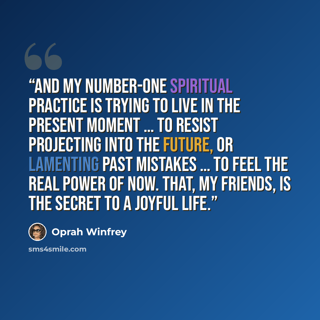 “And my number-one spiritual practice is trying to live in the present moment … to resist projecting into the future, or lamenting past mistakes … to feel the real power of now. That, my friends, is the secret to a joyful life.” quote by Oprah Winfrey