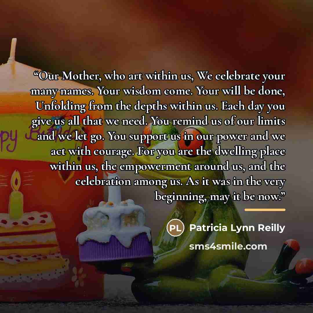 “Our Mother, who art within us, We celebrate your many names. Your wisdom come. Your will be done, Unfolding from the depths within us. Each day you give us all that we need. You remind us of our limits and we let go. You support us in our power and we act with courage. For you are the dwelling…” quote by Patricia Lynn Reilly