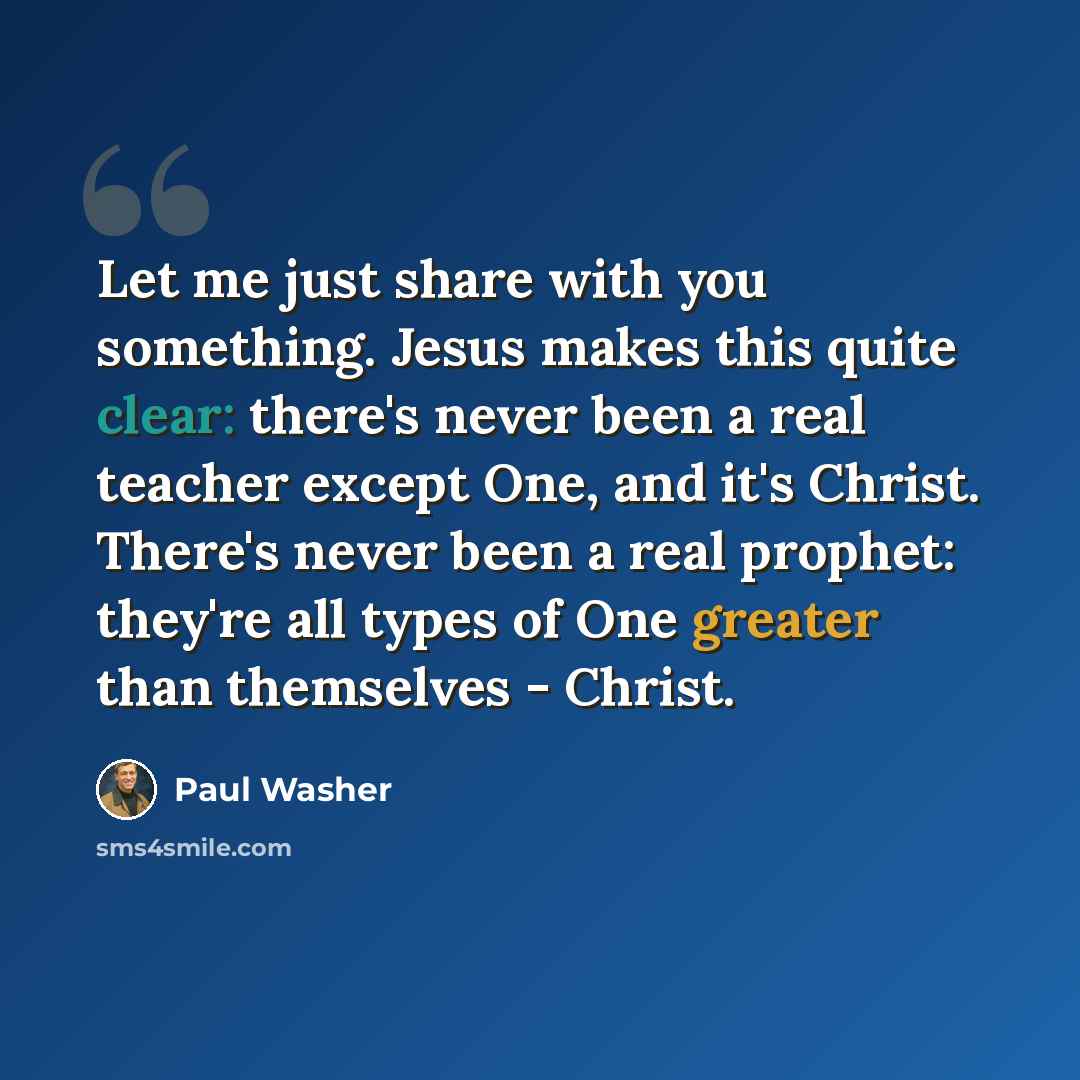 “Let me just share with you something. Jesus makes this quite clear: there's never been a real teacher except One, and it's Christ. There's never been a real prophet: they're all types of One greater than themselves - Christ.” quote by Paul Washer