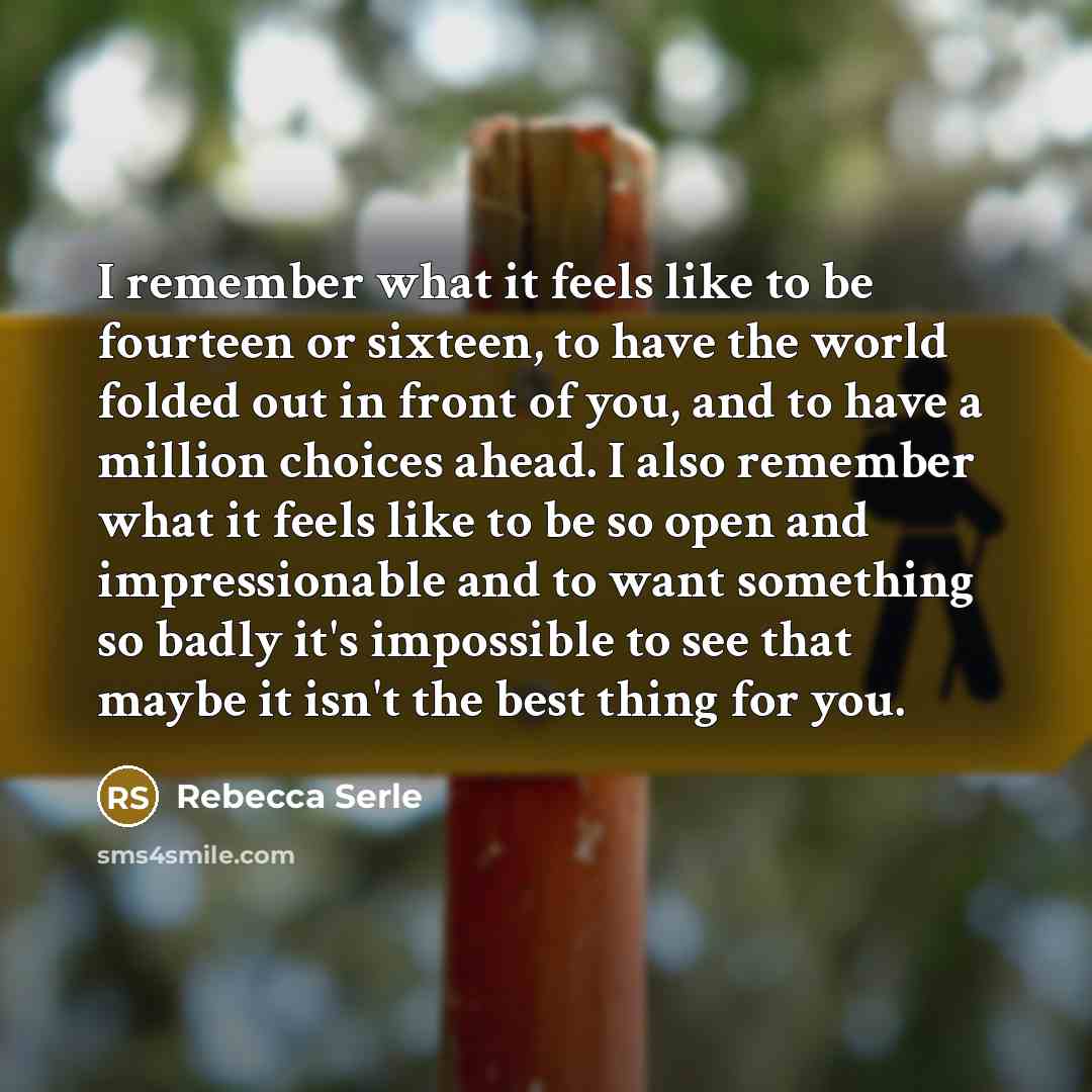 “I remember what it feels like to be fourteen or sixteen, to have the world folded out in front of you, and to have a million choices ahead. I also remember what it feels like to be so open and impressionable and to want something so badly it's impossible to see that maybe it isn't the best thing…” quote by Rebecca Serle