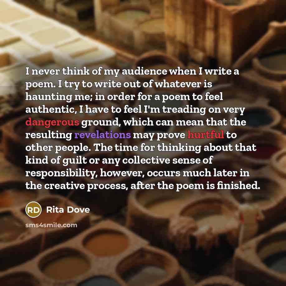 “I never think of my audience when I write a poem. I try to write out of whatever is haunting me; in order for a poem to feel authentic, I have to feel I'm treading on very dangerous ground, which can mean that the resulting revelations may prove hurtful to other people. The time for thinking about…” quote by Rita Dove