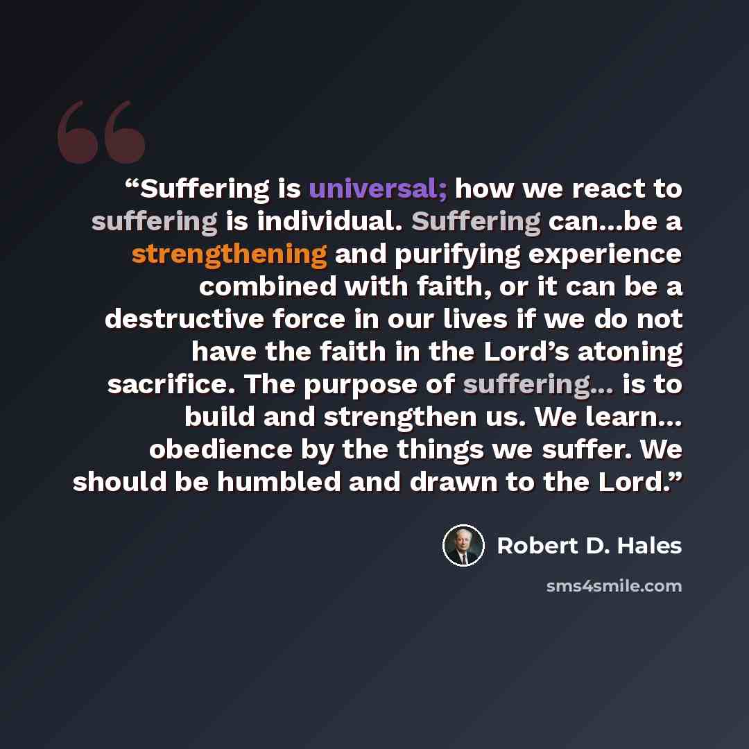 “Suffering is universal; how we react to suffering is individual. Suffering can...be a strengthening and purifying experience combined with faith, or it can be a destructive force in our lives if we do not have the faith in the Lord’s atoning sacrifice. The purpose of suffering... is to build and…” quote by Robert D. Hales
