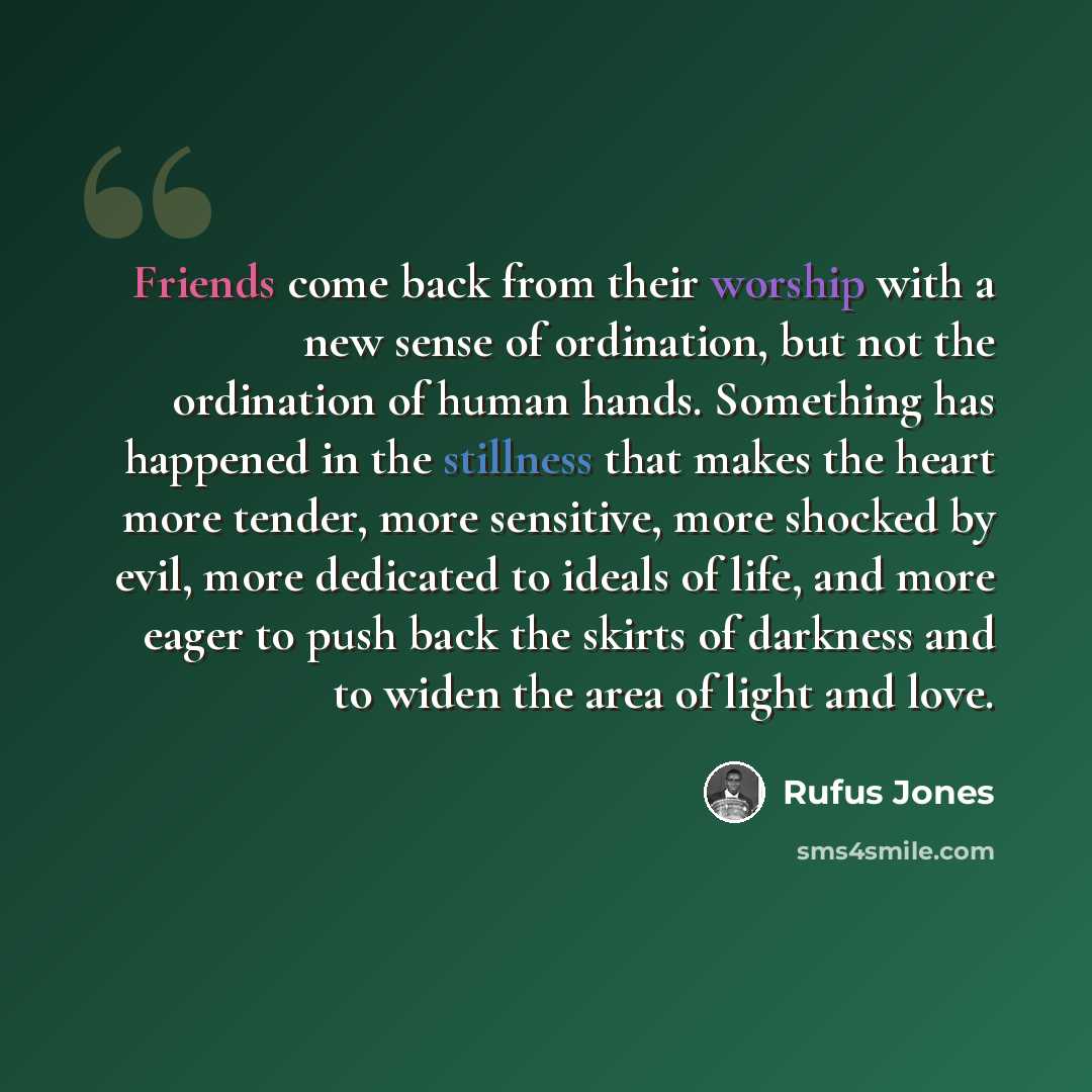 “Friends come back from their worship with a new sense of ordination, but not the ordination of human hands. Something has happened in the stillness that makes the heart more tender, more sensitive, more shocked by evil, more dedicated to ideals of life, and more eager to push back the skirts of…” quote by Rufus Jones