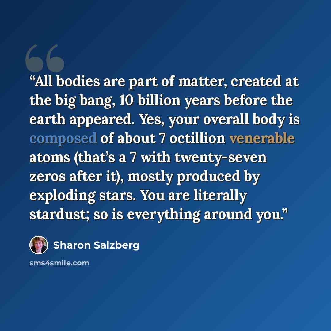 “All bodies are part of matter, created at the big bang, 10 billion years before the earth appeared. Yes, your overall body is composed of about 7 octillion venerable atoms (that’s a 7 with twenty-seven zeros after it), mostly produced by exploding stars. You are literally stardust; so is…” quote by Sharon Salzberg