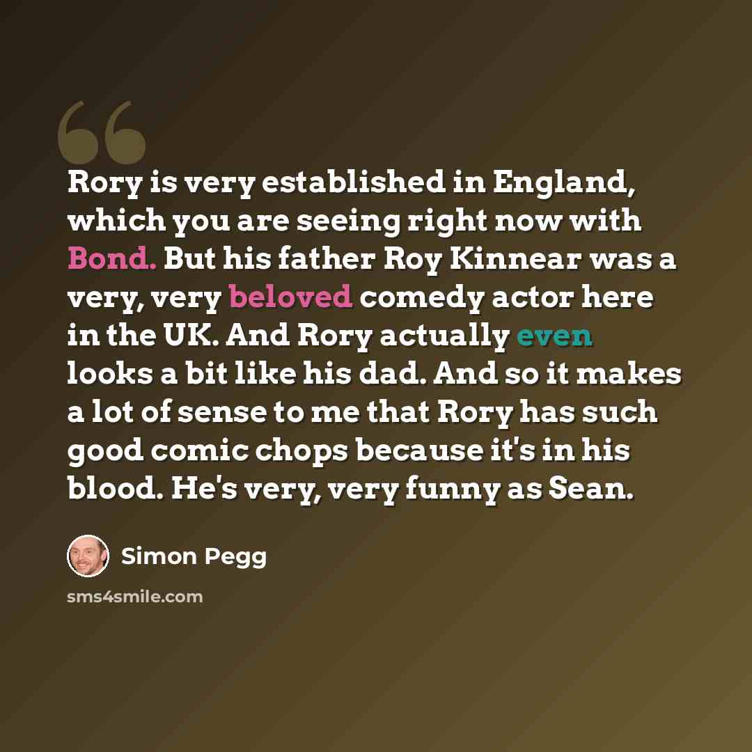 “Rory is very established in England, which you are seeing right now with Bond. But his father Roy Kinnear was a very, very beloved comedy actor here in the UK. And Rory actually even looks a bit like his dad. And so it makes a lot of sense to me that Rory has such good comic chops because it's in…” quote by Simon Pegg