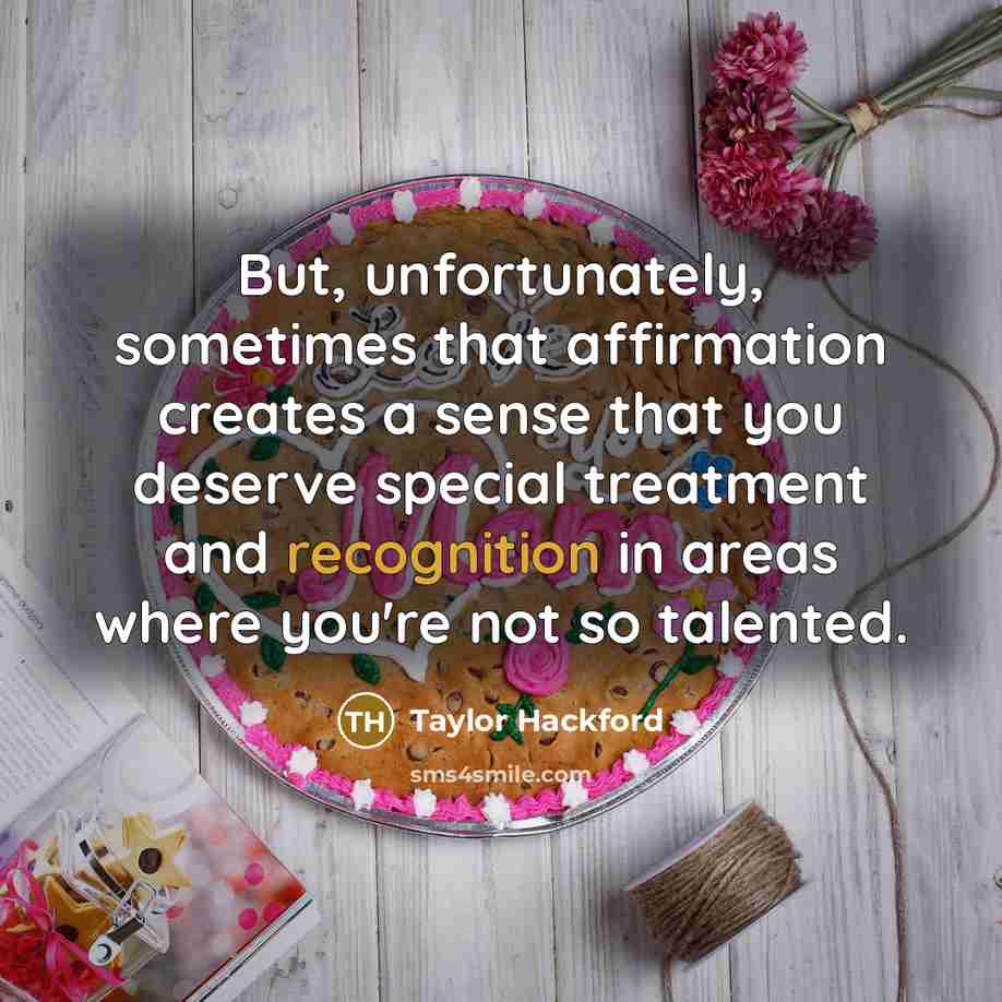 “But, unfortunately, sometimes that affirmation creates a sense that you deserve special treatment and recognition in areas where you're not so talented.” quote by Taylor Hackford