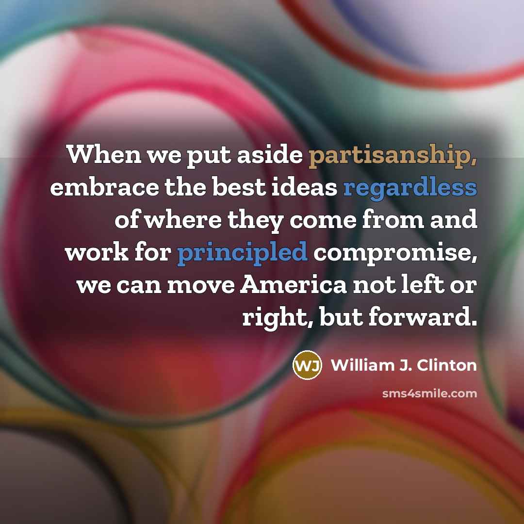 “When we put aside partisanship, embrace the best ideas regardless of where they come from and work for principled compromise, we can move America not left or right, but forward.” quote by William J. Clinton