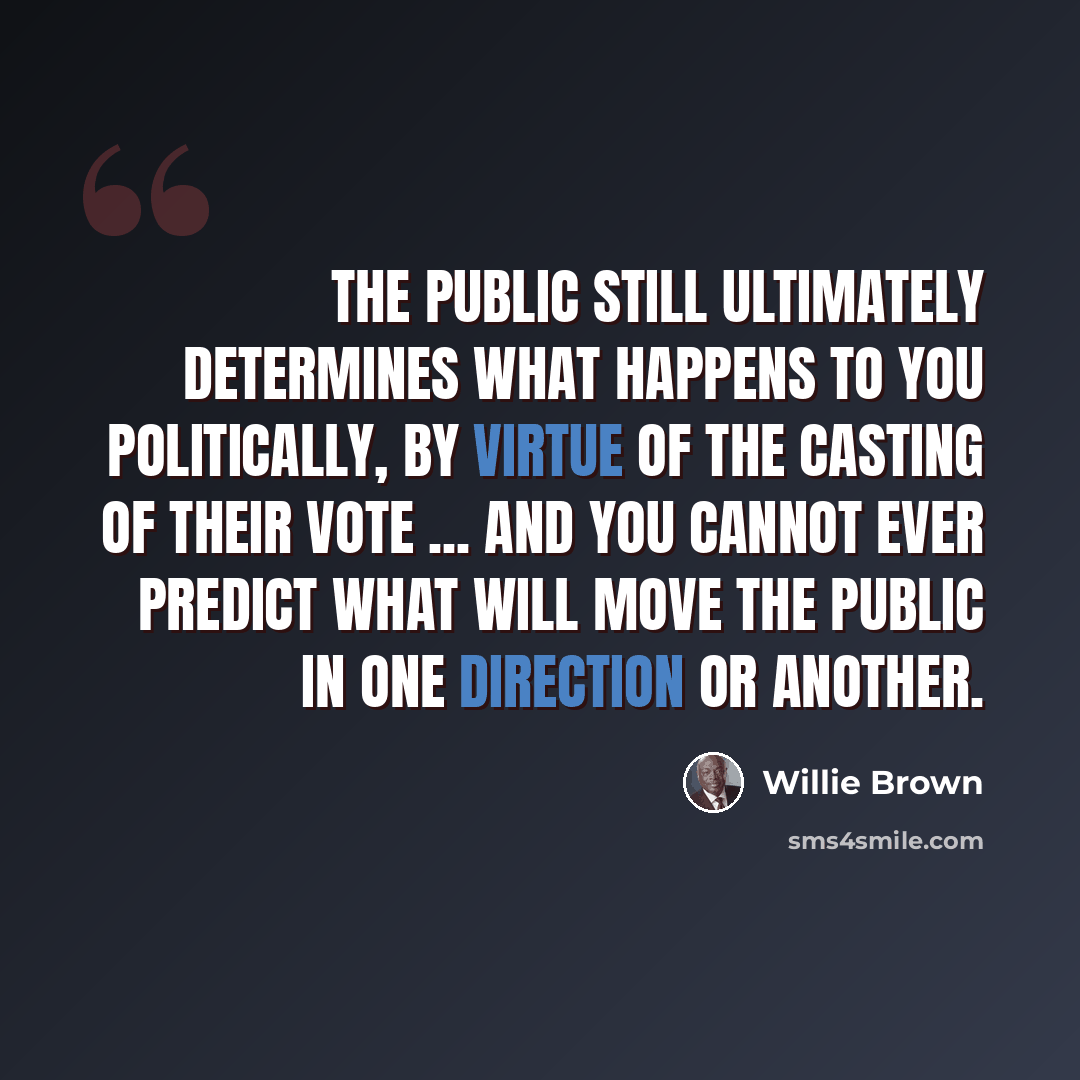 “The public still ultimately determines what happens to you politically, by virtue of the casting of their vote ... and you cannot ever predict what will move the public in one direction or another.” quote by Willie Brown