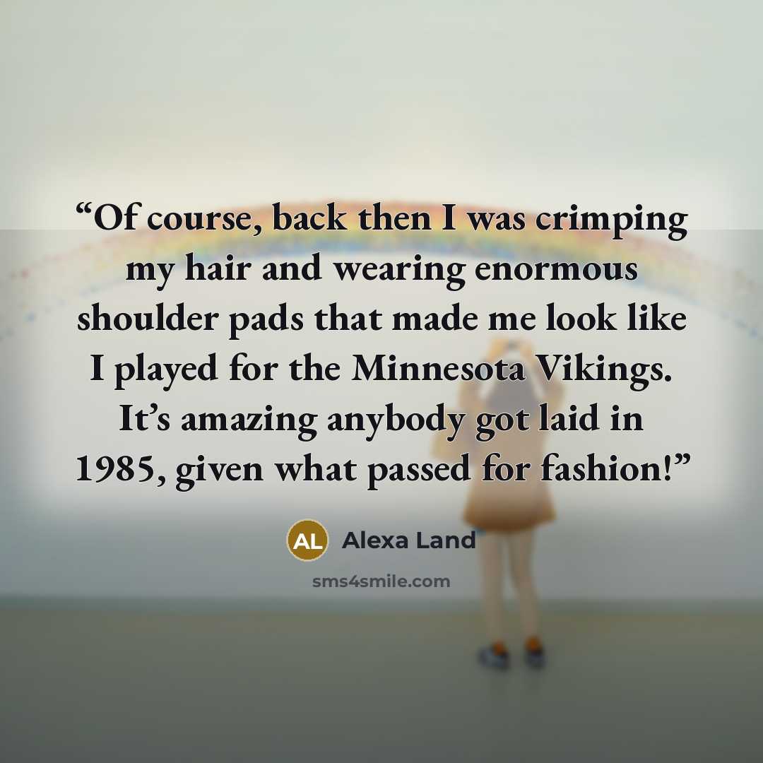 “Of course, back then I was crimping my hair and wearing enormous shoulder pads that made me look like I played for the Minnesota Vikings. It’s amazing anybody got laid in 1985, given what passed for fashion!” quote by Alexa Land