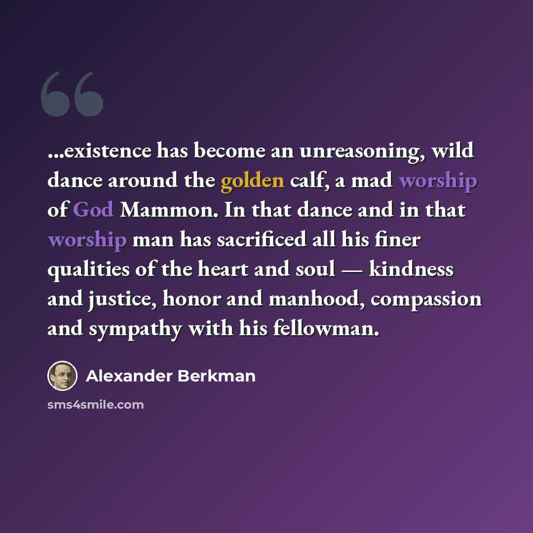 “...existence has become an unreasoning, wild dance around the golden calf, a mad worship of God Mammon. In that dance and in that worship man has sacrificed all his finer qualities of the heart and soul — kindness and justice, honor and manhood, compassion and sympathy with his fellowman.” quote by Alexander Berkman