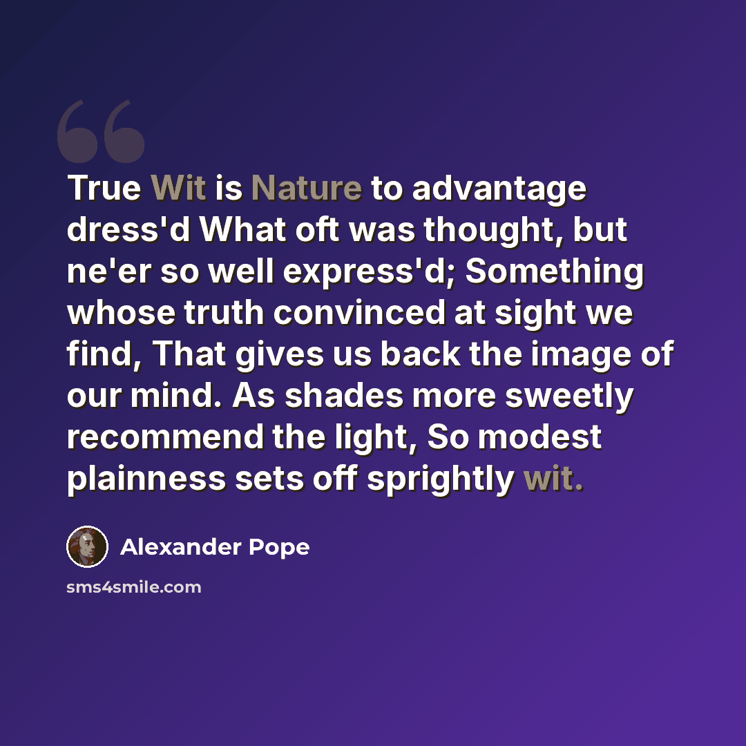 “True Wit is Nature to advantage dress'd What oft was thought, but ne'er so well express'd; Something whose truth convinced at sight we find, That gives us back the image of our mind. As shades more sweetly recommend the light, So modest plainness sets off sprightly wit.” quote by Alexander Pope