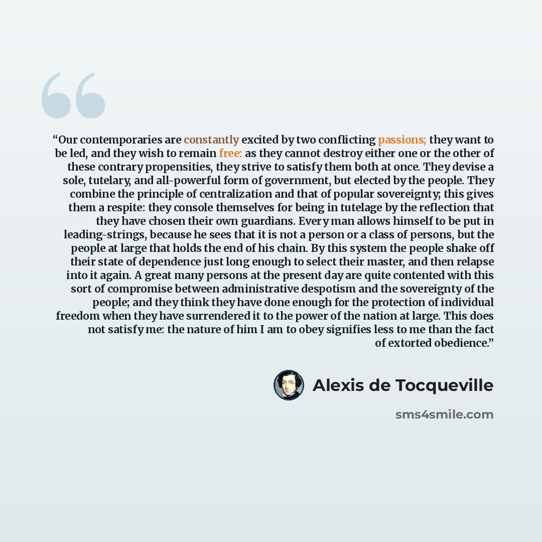 “Our contemporaries are constantly excited by two conflicting passions; they want to be led, and they wish to remain free: as they cannot destroy either one or the other of these contrary propensities, they strive to satisfy them both at once. They devise a sole, tutelary, and all-powerful form of…” quote by Alexis de Tocqueville