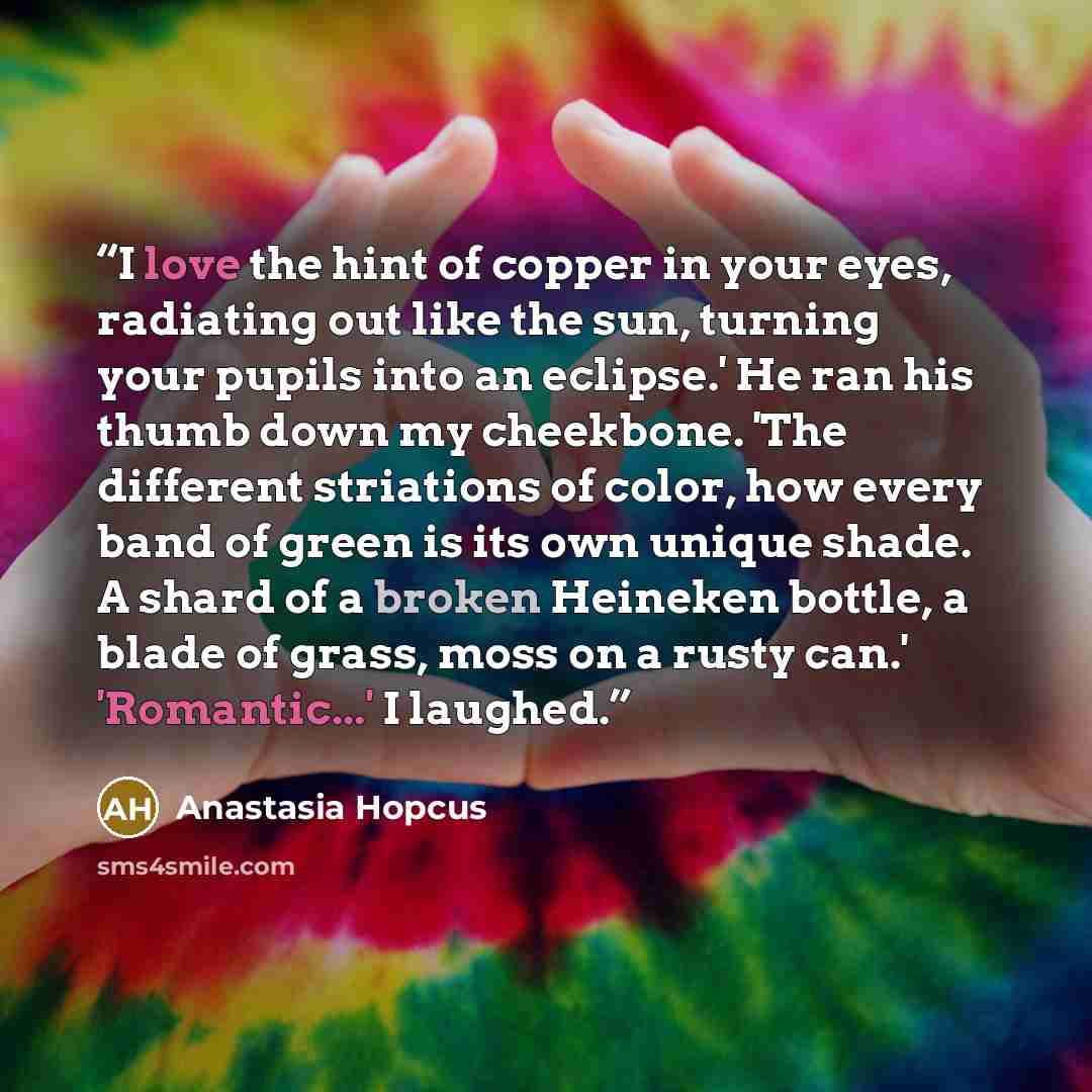 “I love the hint of copper in your eyes, radiating out like the sun, turning your pupils into an eclipse.' He ran his thumb down my cheekbone. 'The different striations of color, how every band of green is its own unique shade. A shard of a broken Heineken bottle, a blade of grass, moss on a rusty…” quote by Anastasia Hopcus
