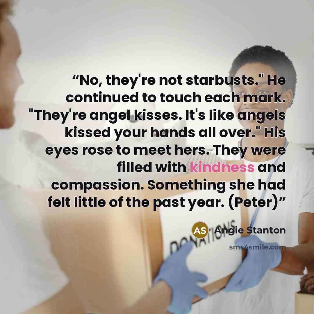“No, they're not starbusts." He continued to touch each mark. "They're angel kisses. It's like angels kissed your hands all over." His eyes rose to meet hers. They were filled with kindness and compassion. Something she had felt little of the past year. (Peter)” quote by Angie Stanton