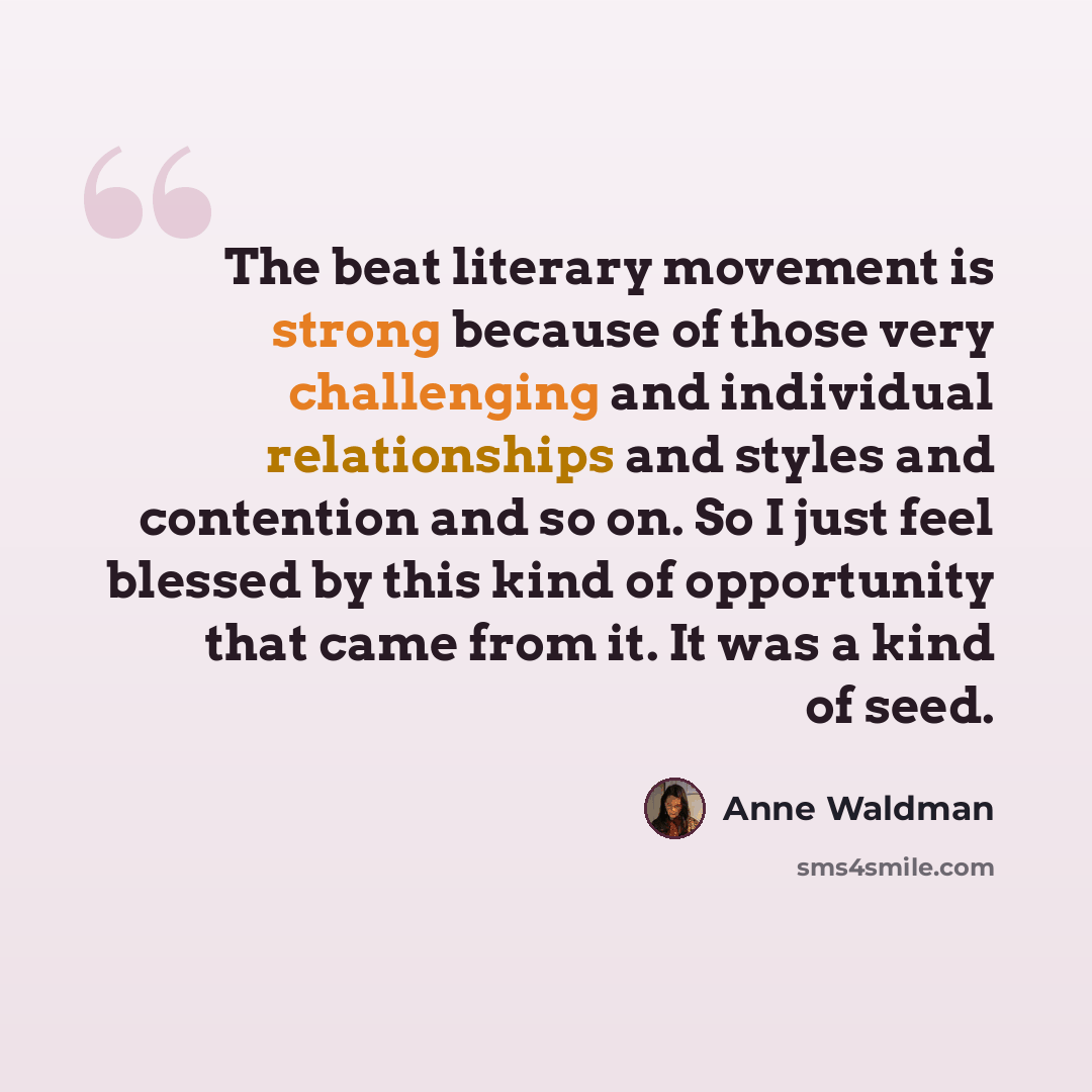 “The beat literary movement is strong because of those very challenging and individual relationships and styles and contention and so on. So I just feel blessed by this kind of opportunity that came from it. It was a kind of seed.” quote by Anne Waldman