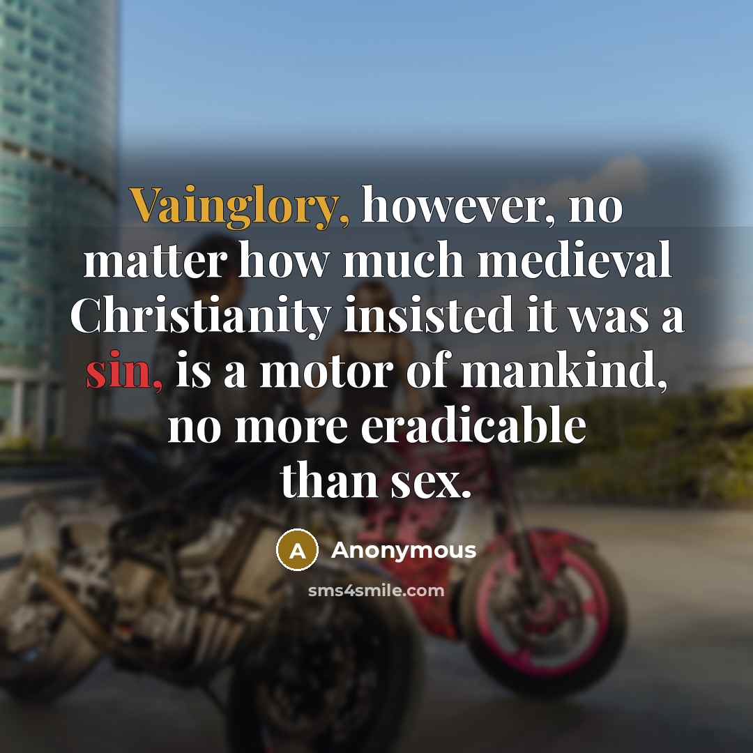 “Vainglory, however, no matter how much medieval Christianity insisted it was a sin, is a motor of mankind, no more eradicable than sex.” quote by Anonymous