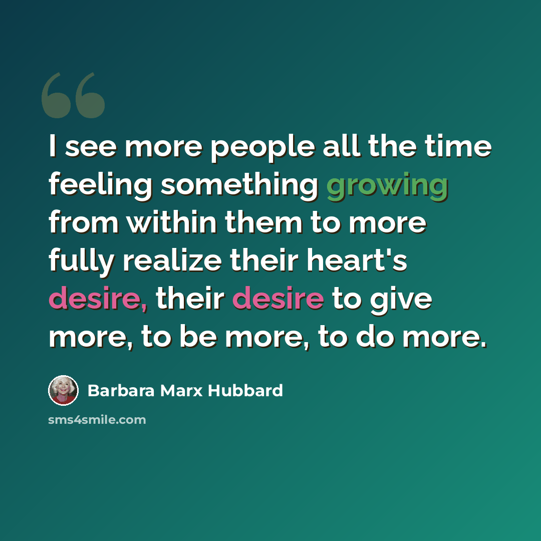 “I see more people all the time feeling something growing from within them to more fully realize their heart's desire, their desire to give more, to be more, to do more.” quote by Barbara Marx Hubbard
