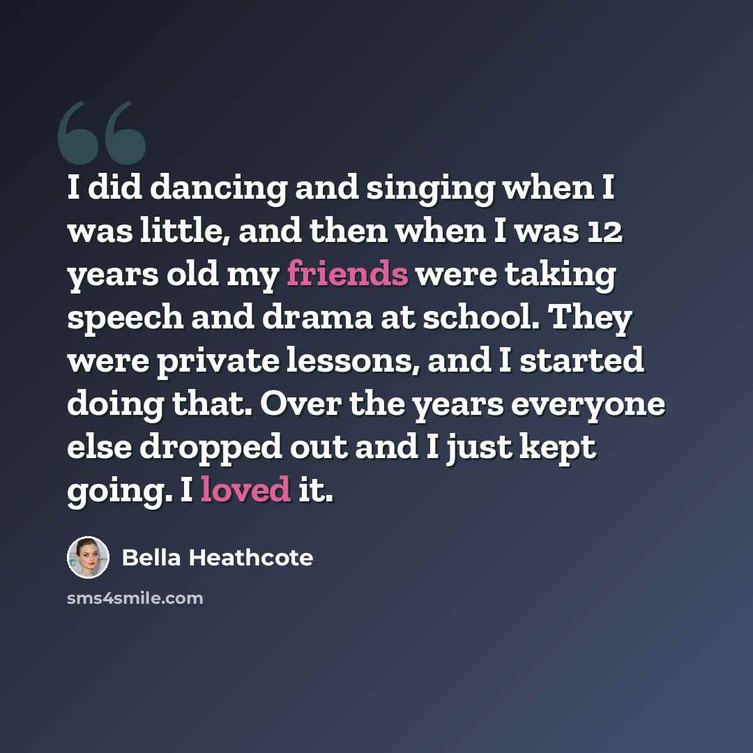 “I did dancing and singing when I was little, and then when I was 12 years old my friends were taking speech and drama at school. They were private lessons, and I started doing that. Over the years everyone else dropped out and I just kept going. I loved it.” quote by Bella Heathcote