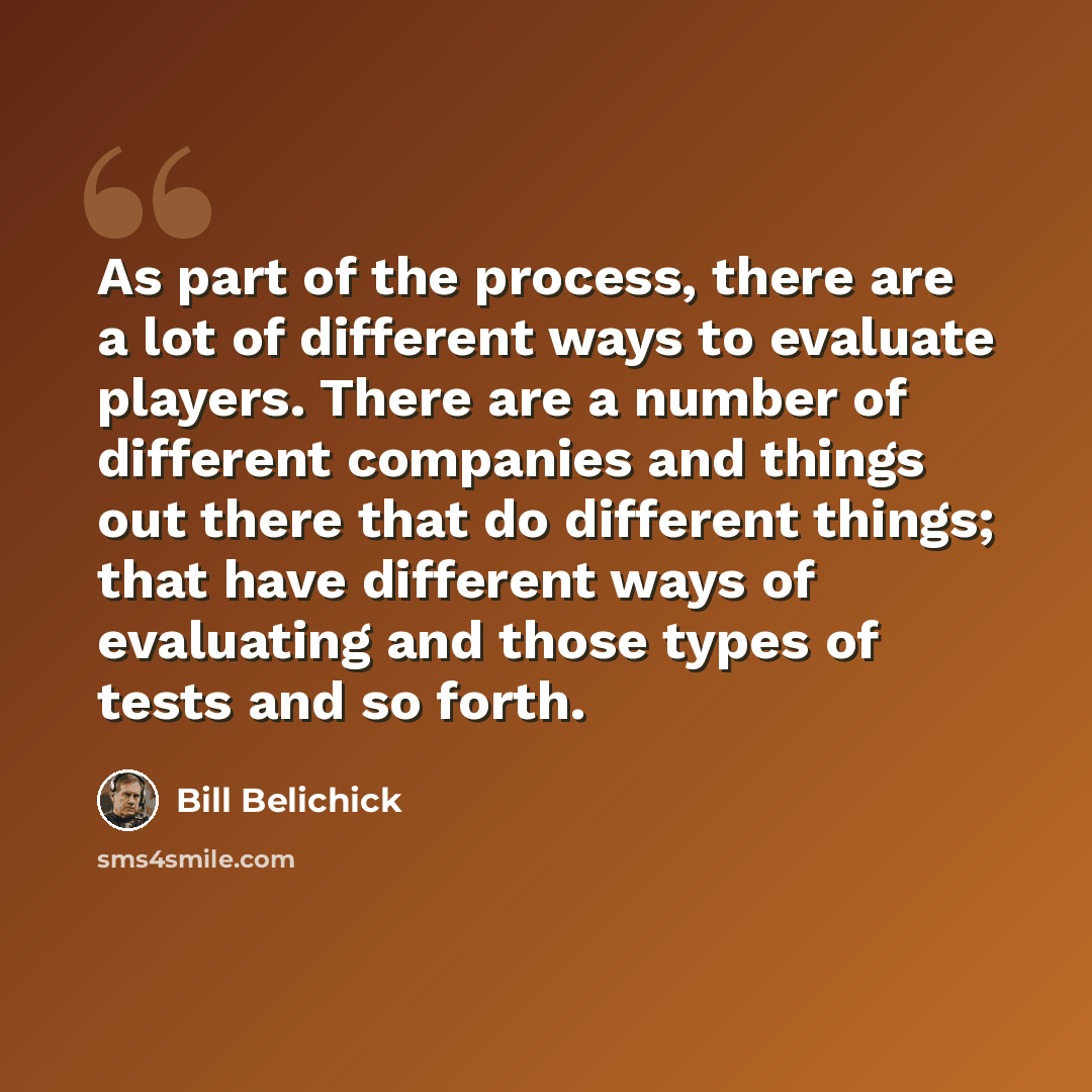 “As part of the process, there are a lot of different ways to evaluate players. There are a number of different companies and things out there that do different things; that have different ways of evaluating and those types of tests and so forth.” quote by Bill Belichick